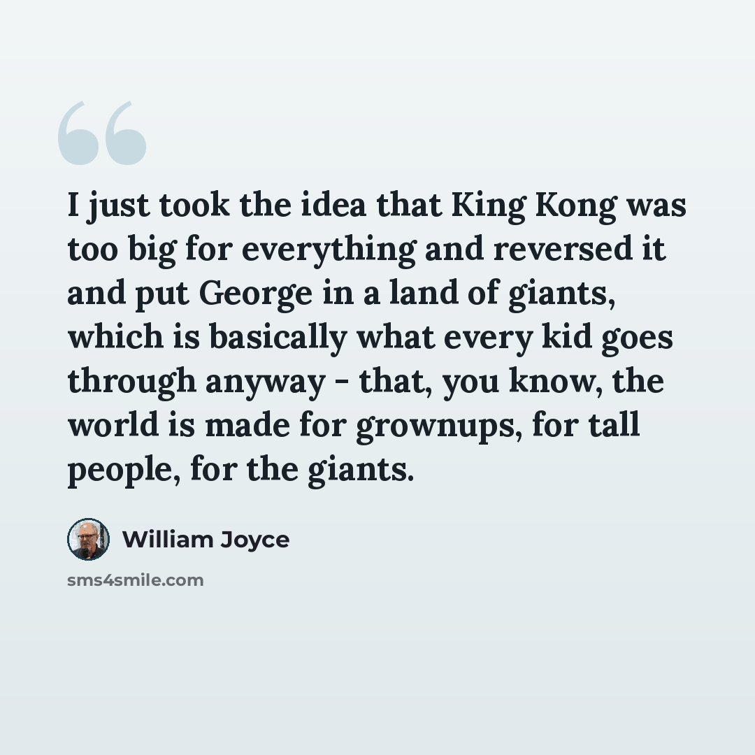 “I just took the idea that King Kong was too big for everything and reversed it and put George in a land of giants, which is basically what every kid goes through anyway - that, you know, the world is made for grownups, for tall people, for the giants.” quote by William Joyce