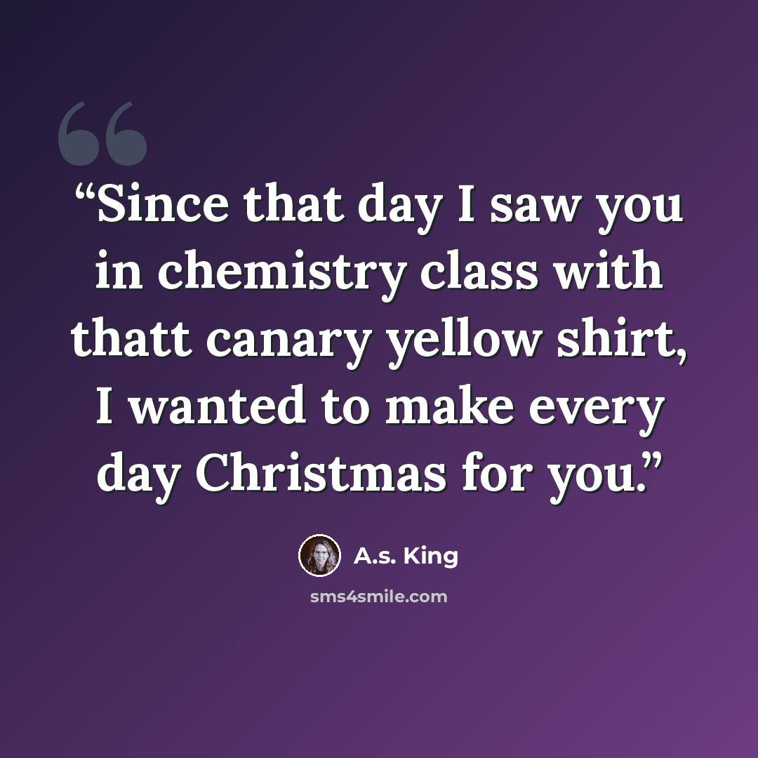 “Since that day I saw you in chemistry class with thatt canary yellow shirt, I wanted to make every day Christmas for you.” quote by A.S. King
