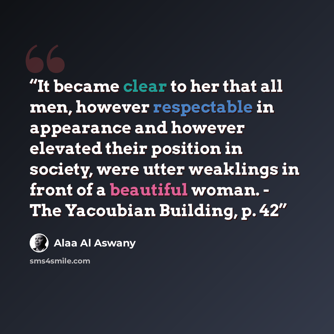 “It became clear to her that all men, however respectable in appearance and however elevated their position in society, were utter weaklings in front of a beautiful woman. - The Yacoubian Building, p. 42” quote by Alaa Al Aswany