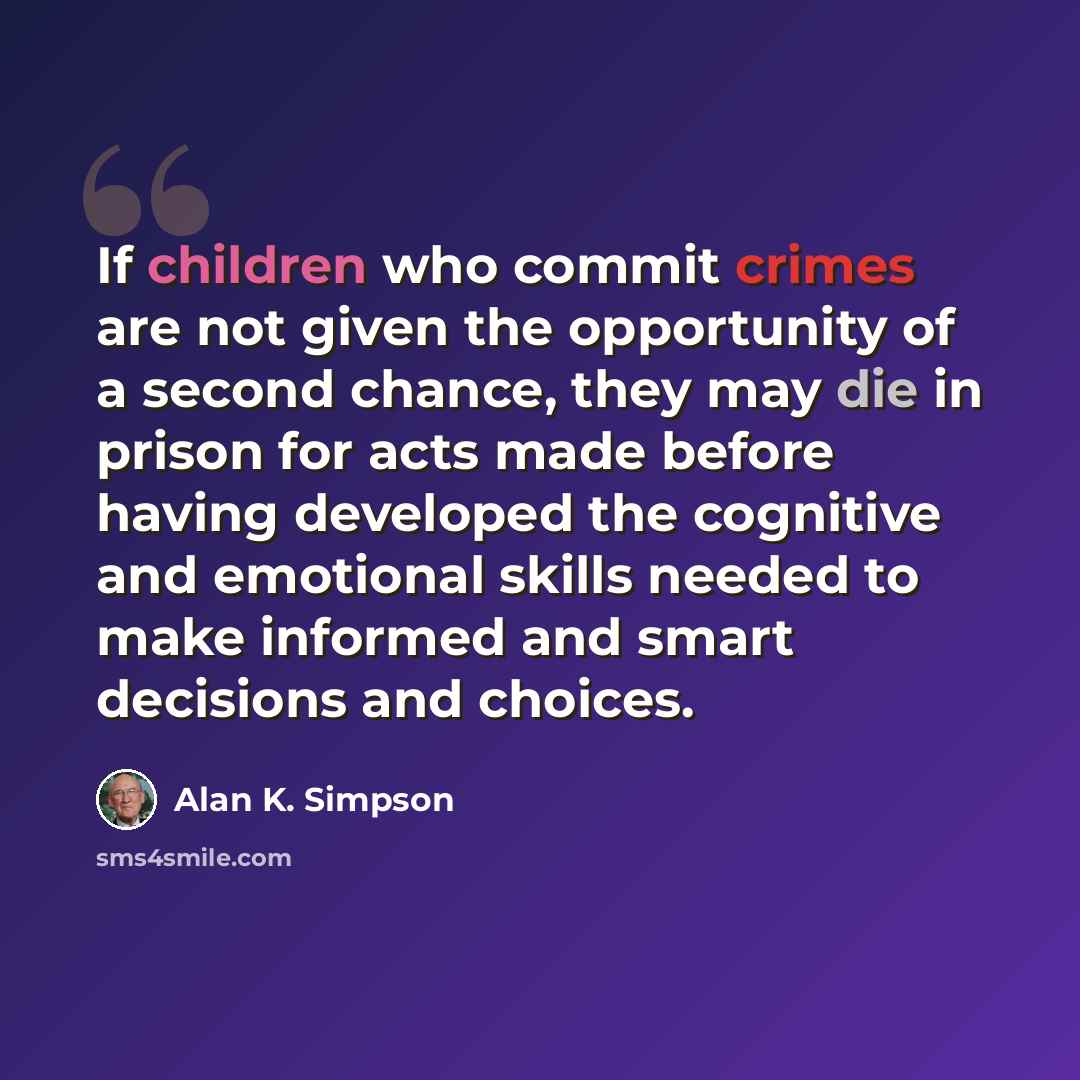 “If children who commit crimes are not given the opportunity of a second chance, they may die in prison for acts made before having developed the cognitive and emotional skills needed to make informed and smart decisions and choices.” quote by Alan K. Simpson