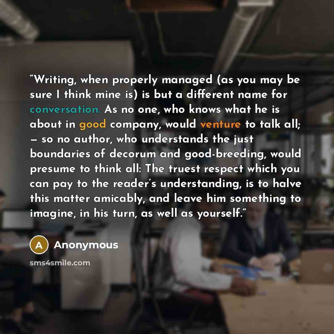 “Writing, when properly managed (as you may be sure I think mine is) is but a different name for conversation. As no one, who knows what he is about in good company, would venture to talk all; — so no author, who understands the just boundaries of decorum and good-breeding, would presume to think…” quote by Anonymous