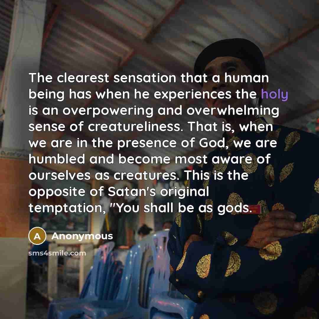 “The clearest sensation that a human being has when he experiences the holy is an overpowering and overwhelming sense of creatureliness. That is, when we are in the presence of God, we are humbled and become most aware of ourselves as creatures. This is the opposite of Satan's original temptation…” quote by Anonymous