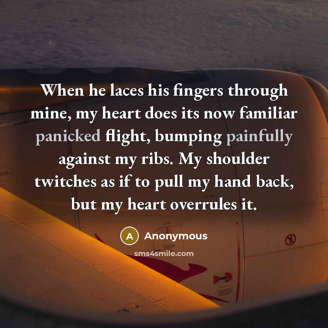 “When he laces his fingers through mine, my heart does its now familiar panicked flight, bumping painfully against my ribs. My shoulder twitches as if to pull my hand back, but my heart overrules it.” quote by Anonymous