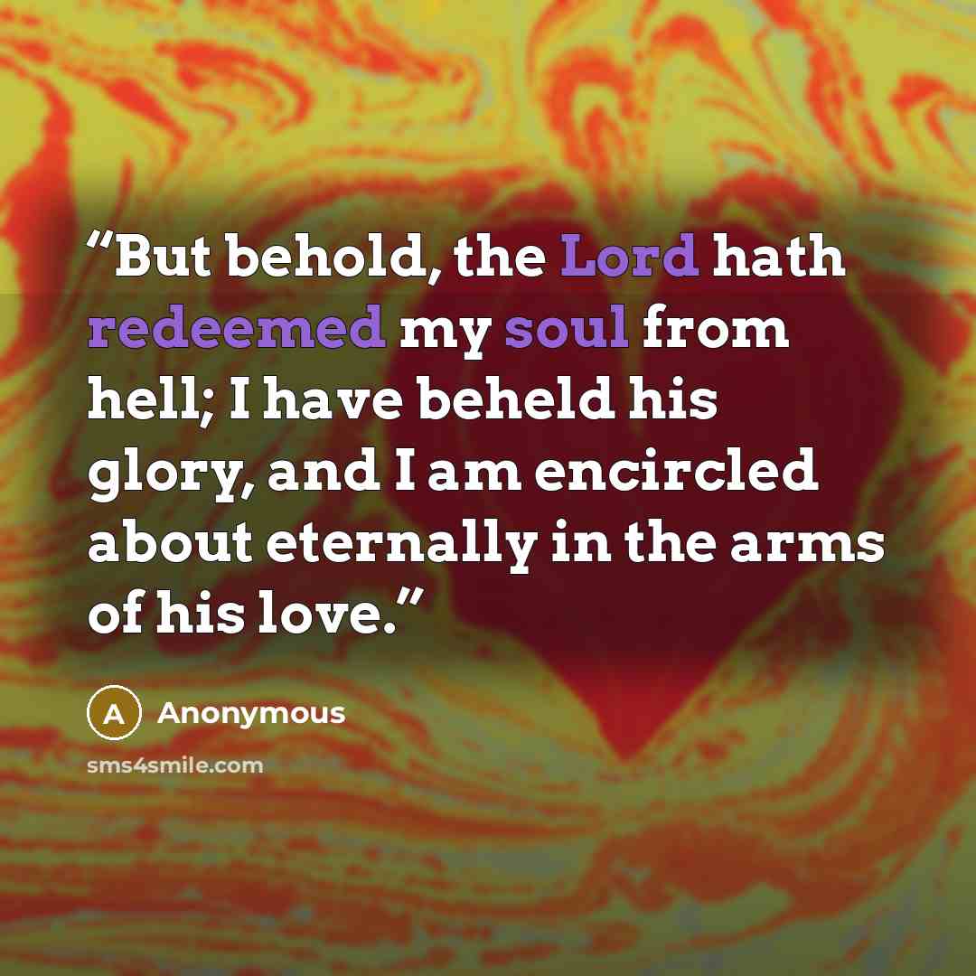 “But behold, the Lord hath redeemed my soul from hell; I have beheld his glory, and I am encircled about eternally in the arms of his love.” quote by Anonymous