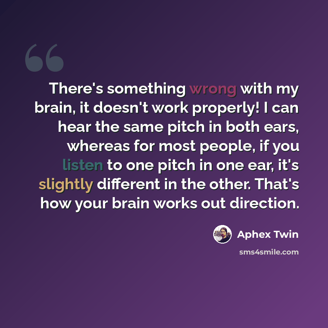“There's something wrong with my brain, it doesn't work properly! I can hear the same pitch in both ears, whereas for most people, if you listen to one pitch in one ear, it's slightly different in the other. That's how your brain works out direction.” quote by Aphex Twin