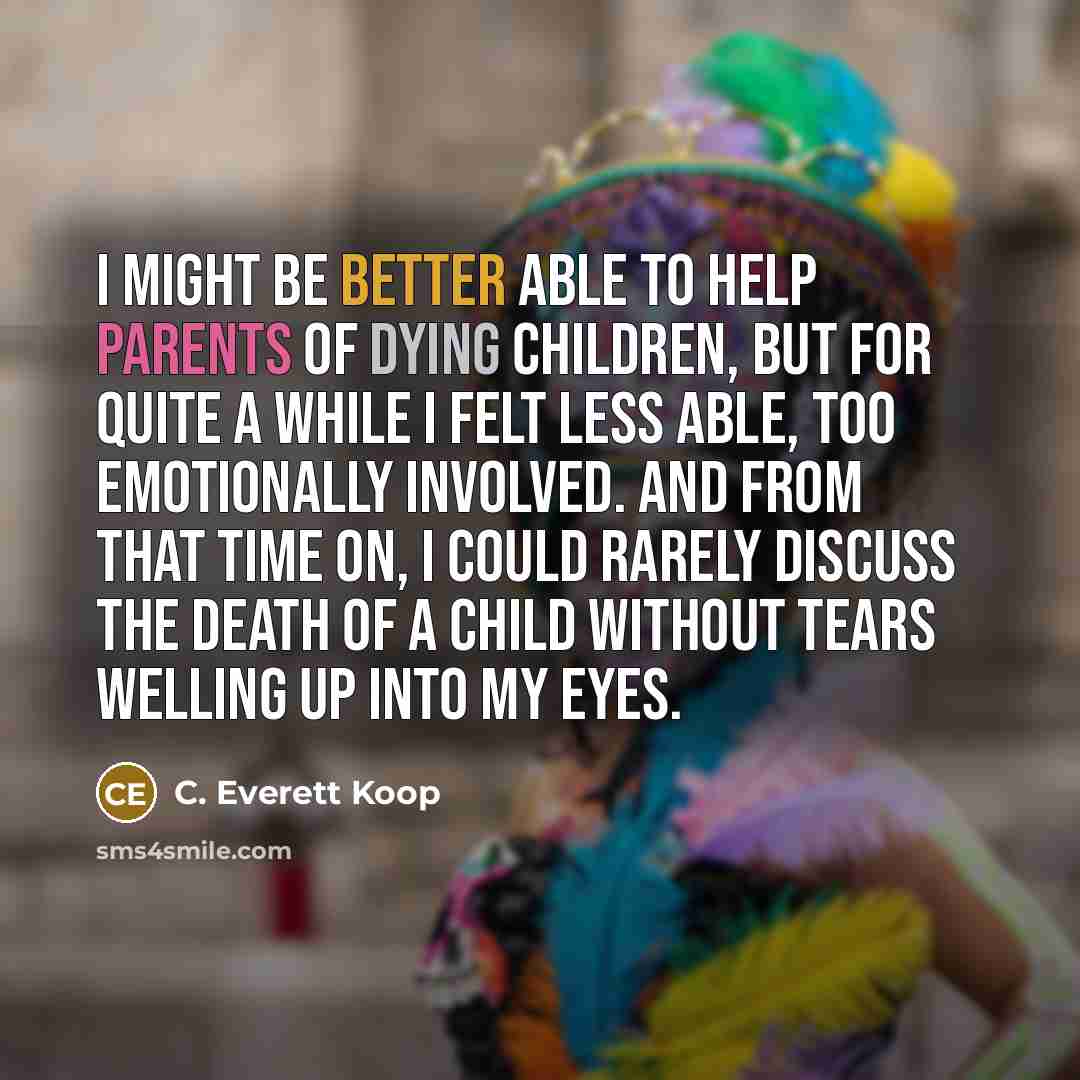 “I might be better able to help parents of dying children, but for quite a while I felt less able, too emotionally involved. And from that time on, I could rarely discuss the death of a child without tears welling up into my eyes.” quote by C. Everett Koop
