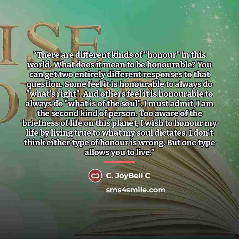 “There are different kinds of "honour" in this world. What does it mean to be honourable? You can get two entirely different responses to that question. Some feel it is honourable to always do "what's right". And others feel it is honourable to always do "what is of the soul". I must admit, I am…” quote by C. JoyBell C