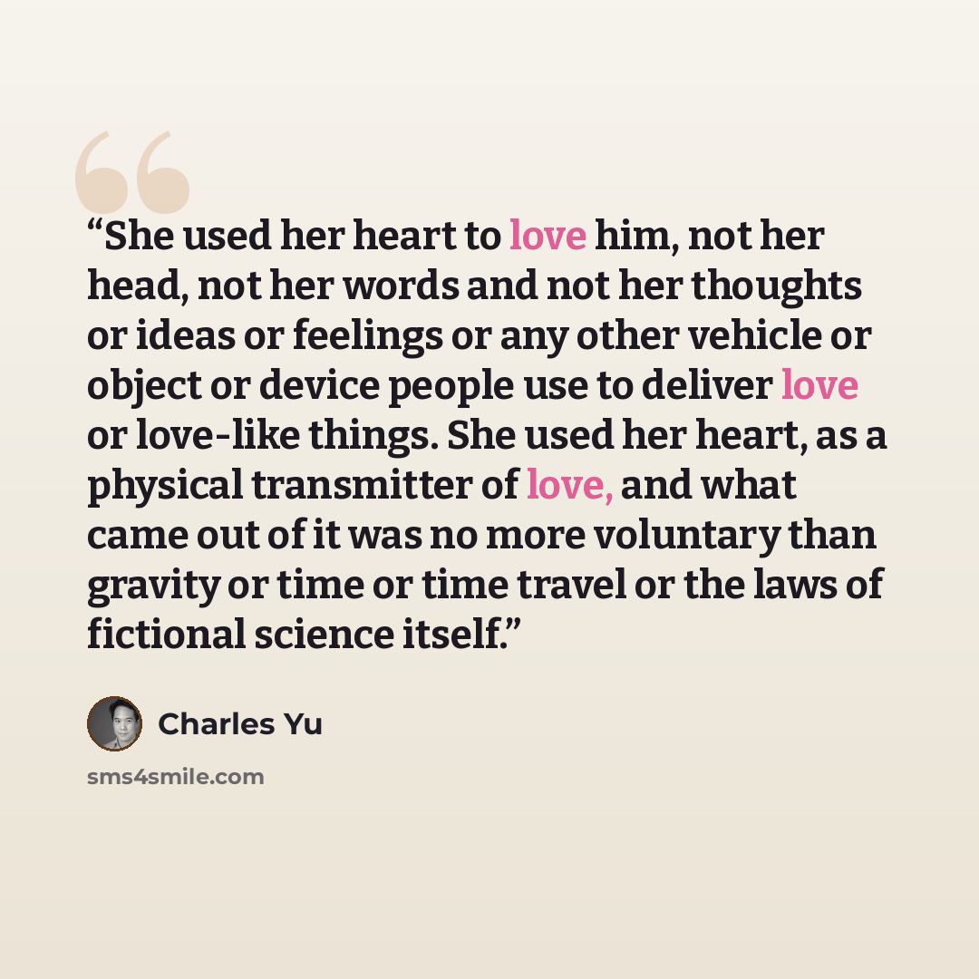“She used her heart to love him, not her head, not her words and not her thoughts or ideas or feelings or any other vehicle or object or device people use to deliver love or love-like things. She used her heart, as a physical transmitter of love, and what came out of it was no more voluntary than…” quote by Charles Yu