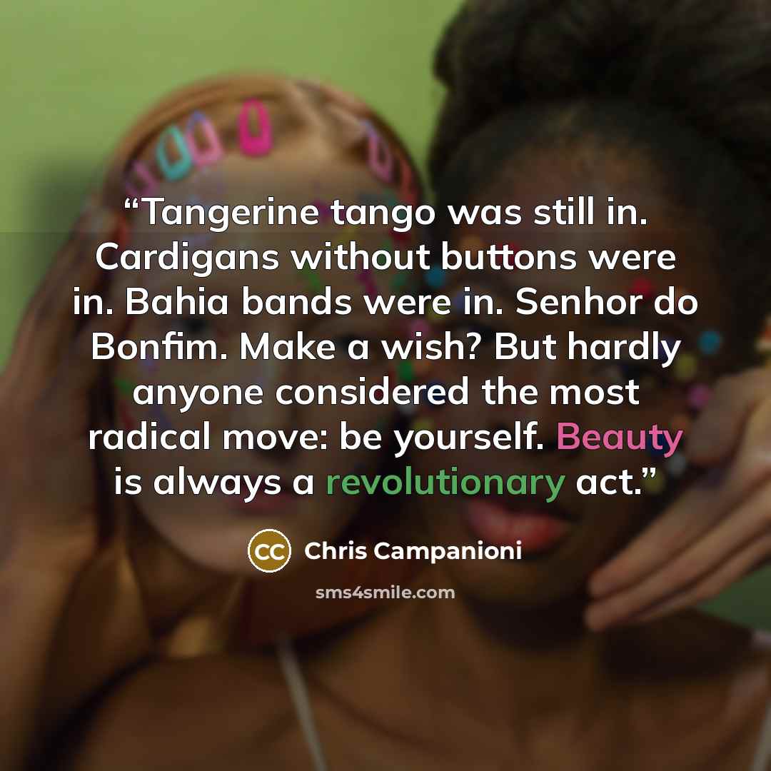 “Tangerine tango was still in. Cardigans without buttons were in. Bahia bands were in. Senhor do Bonfim. Make a wish? But hardly anyone considered the most radical move: be yourself. Beauty is always a revolutionary act.” quote by Chris Campanioni