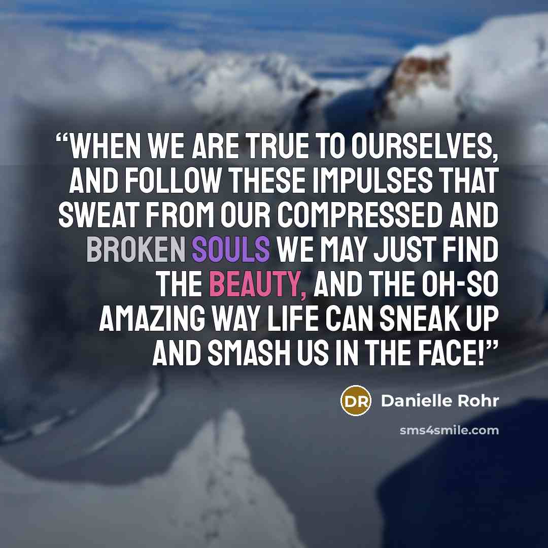 “When we are true to ourselves, and follow these impulses that sweat from our compressed and broken souls we may just find the beauty, and the oh-so amazing way life can sneak up and smash us in the face!” quote by Danielle Rohr
