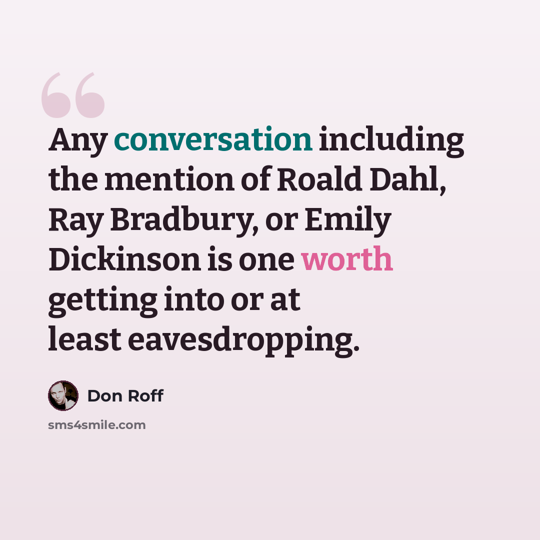 “Any conversation including the mention of Roald Dahl, Ray Bradbury, or Emily Dickinson is one worth getting into or at least eavesdropping.” quote by Don Roff