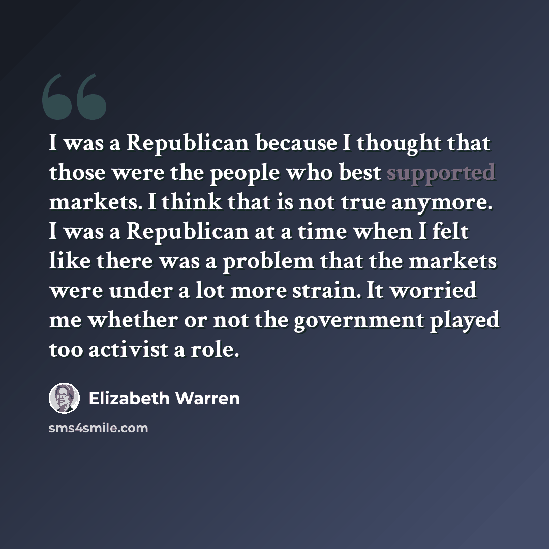 “I was a Republican because I thought that those were the people who best supported markets. I think that is not true anymore. I was a Republican at a time when I felt like there was a problem that the markets were under a lot more strain. It worried me whether or not the government played too…” quote by Elizabeth Warren
