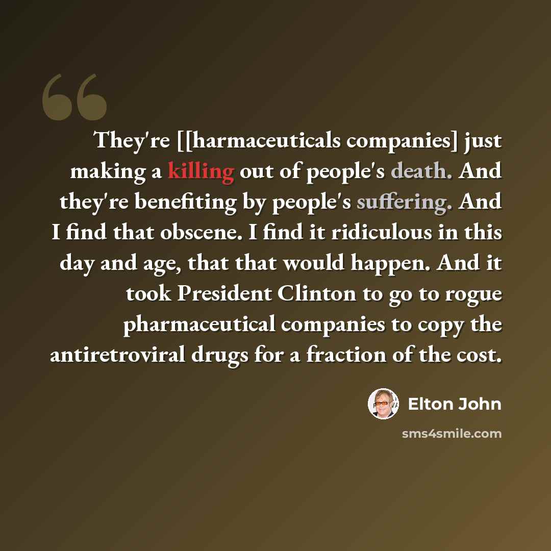 “They're [[harmaceuticals companies] just making a killing out of people's death. And they're benefiting by people's suffering. And I find that obscene. I find it ridiculous in this day and age, that that would happen. And it took President Clinton to go to rogue pharmaceutical companies to copy…” quote by Elton John