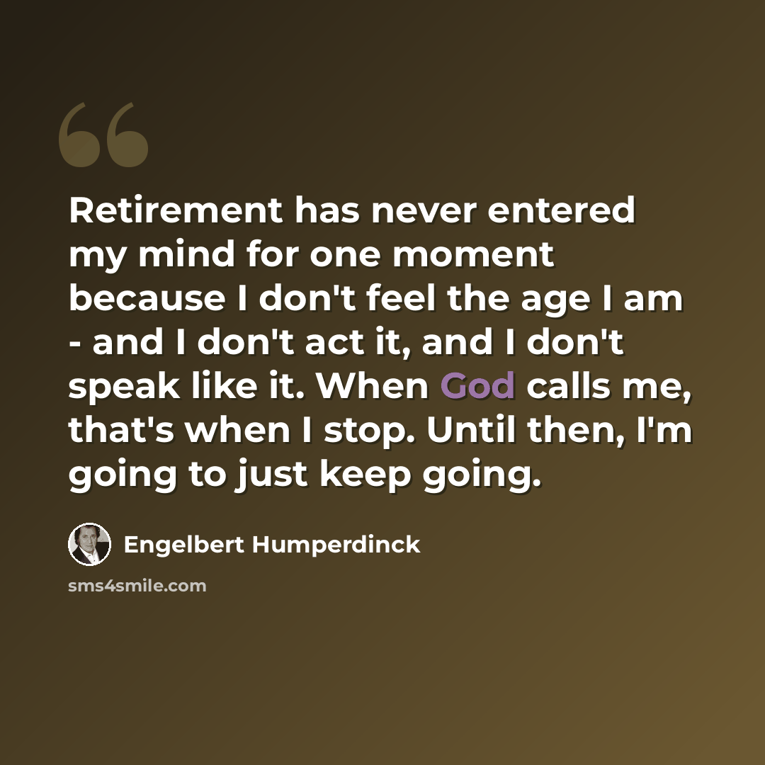 “Retirement has never entered my mind for one moment because I don't feel the age I am - and I don't act it, and I don't speak like it. When God calls me, that's when I stop. Until then, I'm going to just keep going.” quote by Engelbert Humperdinck