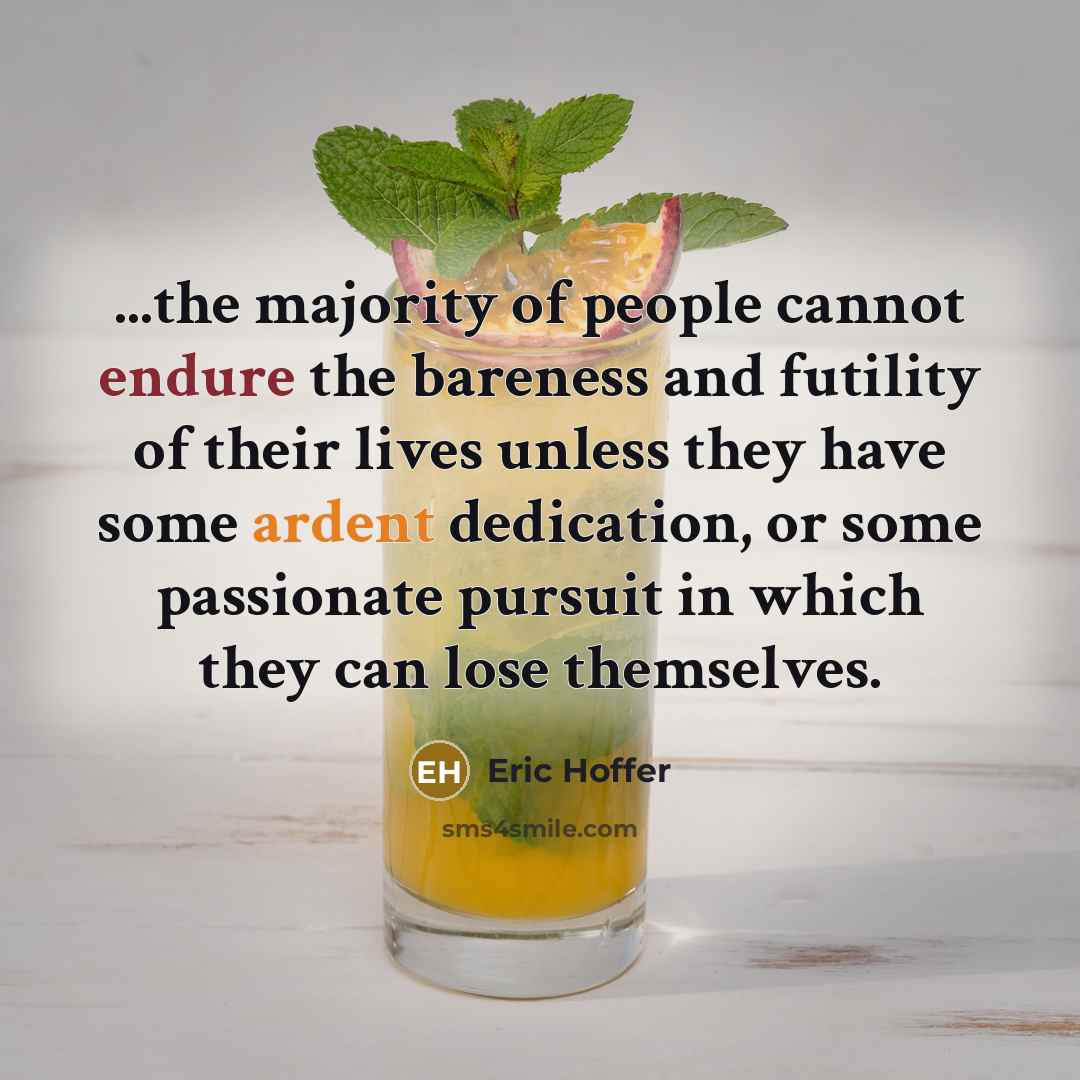 “...the majority of people cannot endure the bareness and futility of their lives unless they have some ardent dedication, or some passionate pursuit in which they can lose themselves.” quote by Eric Hoffer
