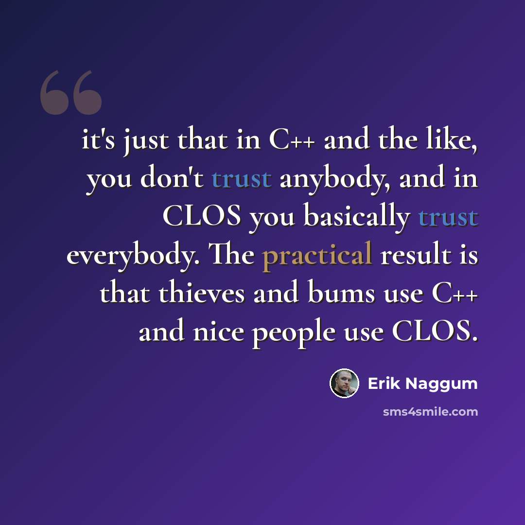 “it's just that in C++ and the like, you don't trust anybody, and in CLOS you basically trust everybody. The practical result is that thieves and bums use C++ and nice people use CLOS.” quote by Erik Naggum