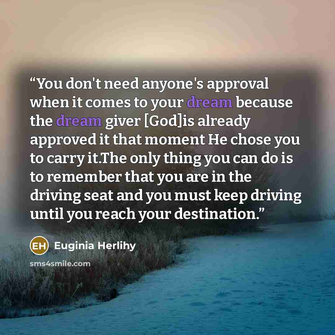 “You don't need anyone's approval when it comes to your dream because the dream giver [God]is already approved it that moment He chose you to carry it.The only thing you can do is to remember that you are in the driving seat and you must keep driving until you reach your destination.” quote by Euginia Herlihy