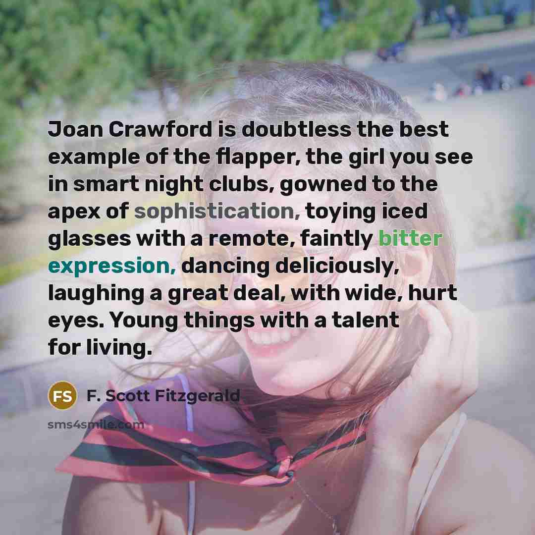 “Joan Crawford is doubtless the best example of the flapper, the girl you see in smart night clubs, gowned to the apex of sophistication, toying iced glasses with a remote, faintly bitter expression, dancing deliciously, laughing a great deal, with wide, hurt eyes. Young things with a talent for…” quote by F. Scott Fitzgerald