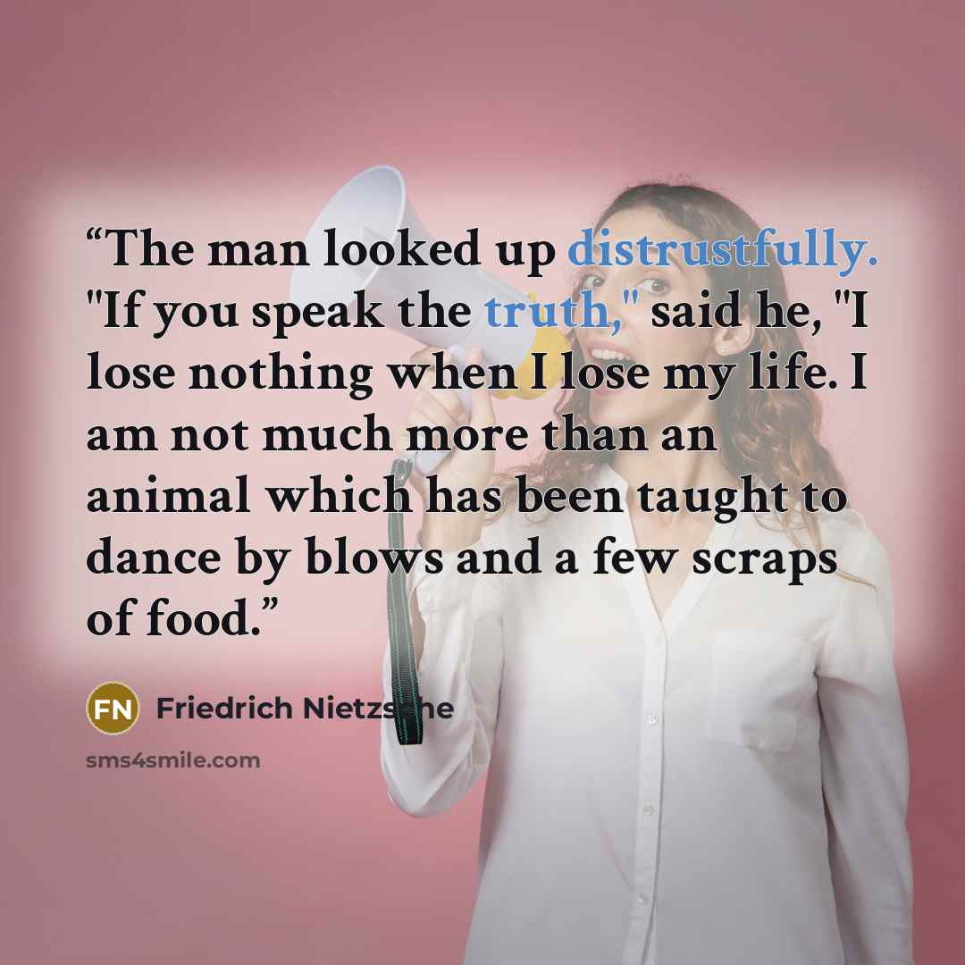 “The man looked up distrustfully. "If you speak the truth," said he, "I lose nothing when I lose my life. I am not much more than an animal which has been taught to dance by blows and a few scraps of food.” quote by Friedrich Nietzsche
