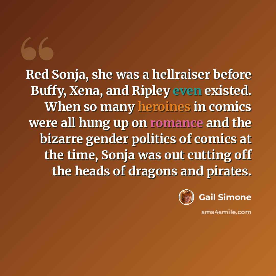 “Red Sonja, she was a hellraiser before Buffy, Xena, and Ripley even existed. When so many heroines in comics were all hung up on romance and the bizarre gender politics of comics at the time, Sonja was out cutting off the heads of dragons and pirates.” quote by Gail Simone