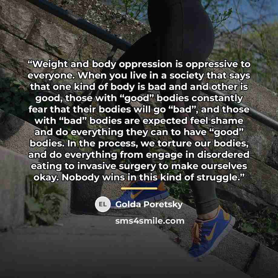“Weight and body oppression is oppressive to everyone. When you live in a society that says that one kind of body is bad and and other is good, those with “good” bodies constantly fear that their bodies will go “bad”, and those with “bad” bodies are expected feel shame and do everything they can to…” quote by Golda Poretsky
