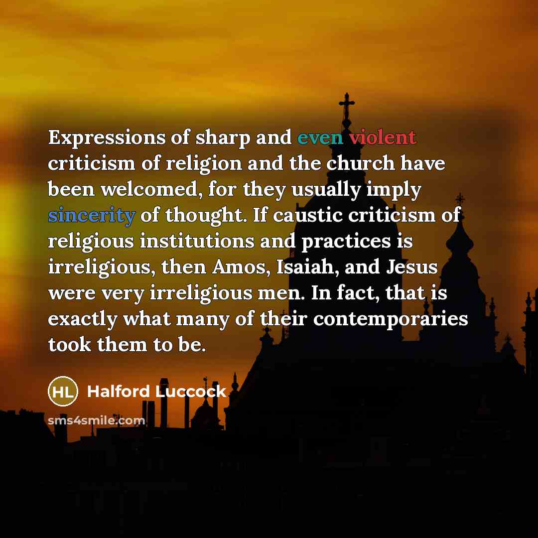 “Expressions of sharp and even violent criticism of religion and the church have been welcomed, for they usually imply sincerity of thought. If caustic criticism of religious institutions and practices is irreligious, then Amos, Isaiah, and Jesus were very irreligious men. In fact, that is exactly…” quote by Halford Luccock