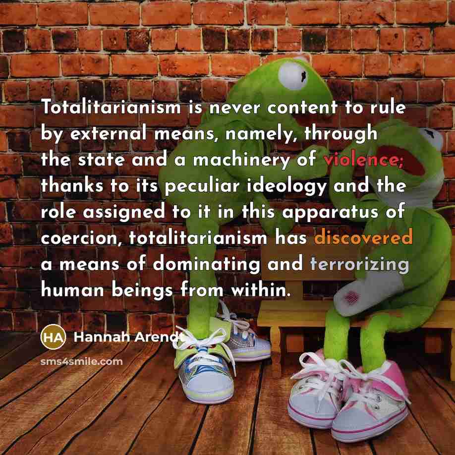 “Totalitarianism is never content to rule by external means, namely, through the state and a machinery of violence; thanks to its peculiar ideology and the role assigned to it in this apparatus of coercion, totalitarianism has discovered a means of dominating and terrorizing human beings from within.” quote by Hannah Arendt