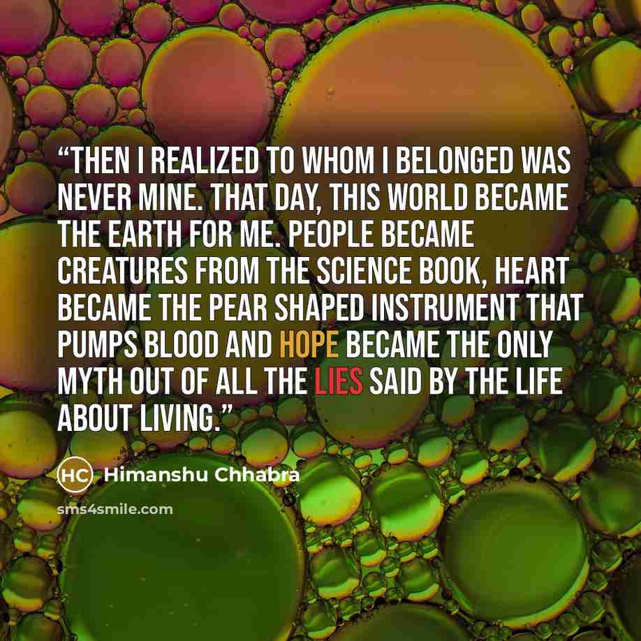 “Then I realized to whom I belonged was never mine. That day, this world became the Earth for me. People became creatures from the science book, heart became the Pear shaped instrument that pumps blood and hope became the only myth out of all the lies said by the life about living.” quote by Himanshu Chhabra