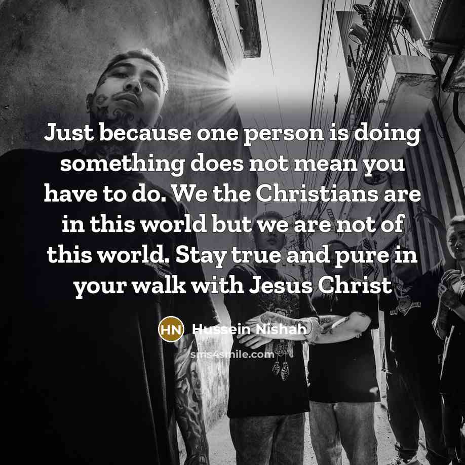 “Just because one person is doing something does not mean you have to do. We the Christians are in this world but we are not of this world. Stay true and pure in your walk with Jesus Christ” quote by Hussein Nishah