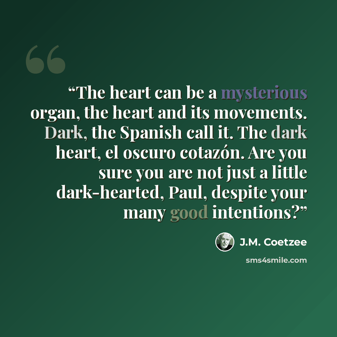 “The heart can be a mysterious organ, the heart and its movements. Dark, the Spanish call it. The dark heart, el oscuro cotazón. Are you sure you are not just a little dark-hearted, Paul, despite your many good intentions?” quote by J.M. Coetzee