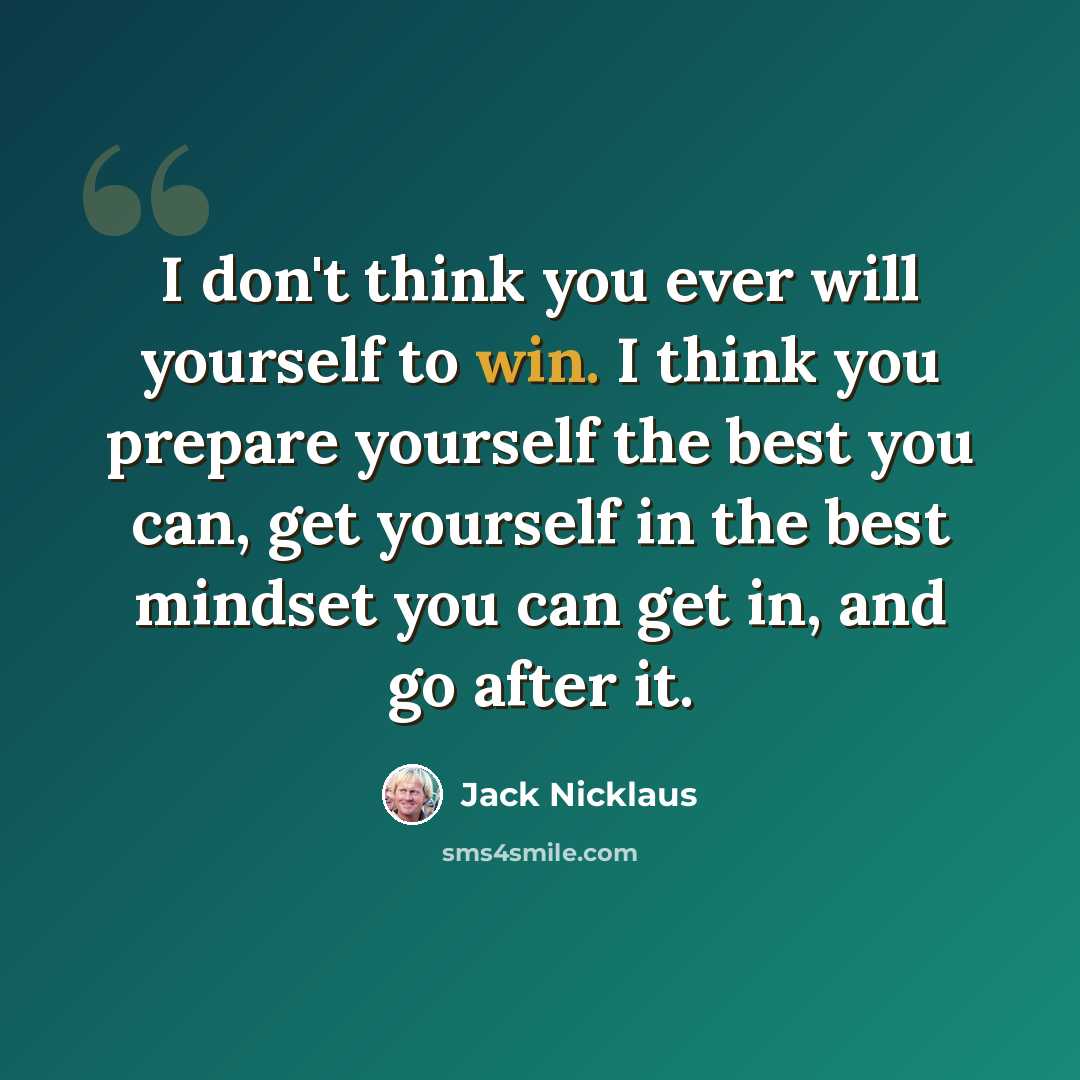 “I don't think you ever will yourself to win. I think you prepare yourself the best you can, get yourself in the best mindset you can get in, and go after it.” quote by Jack Nicklaus
