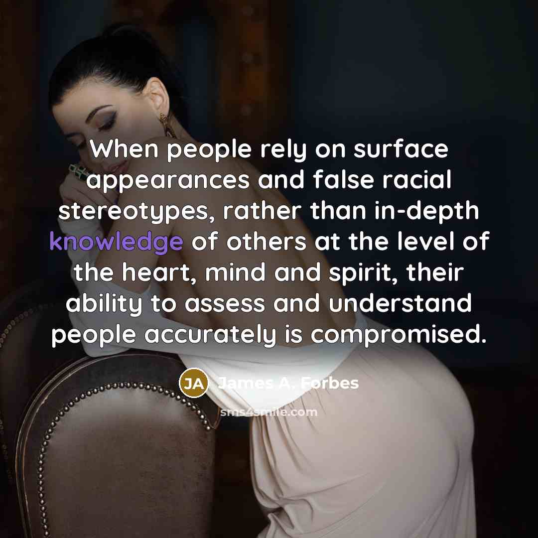 “When people rely on surface appearances and false racial stereotypes, rather than in-depth knowledge of others at the level of the heart, mind and spirit, their ability to assess and understand people accurately is compromised.” quote by James A. Forbes