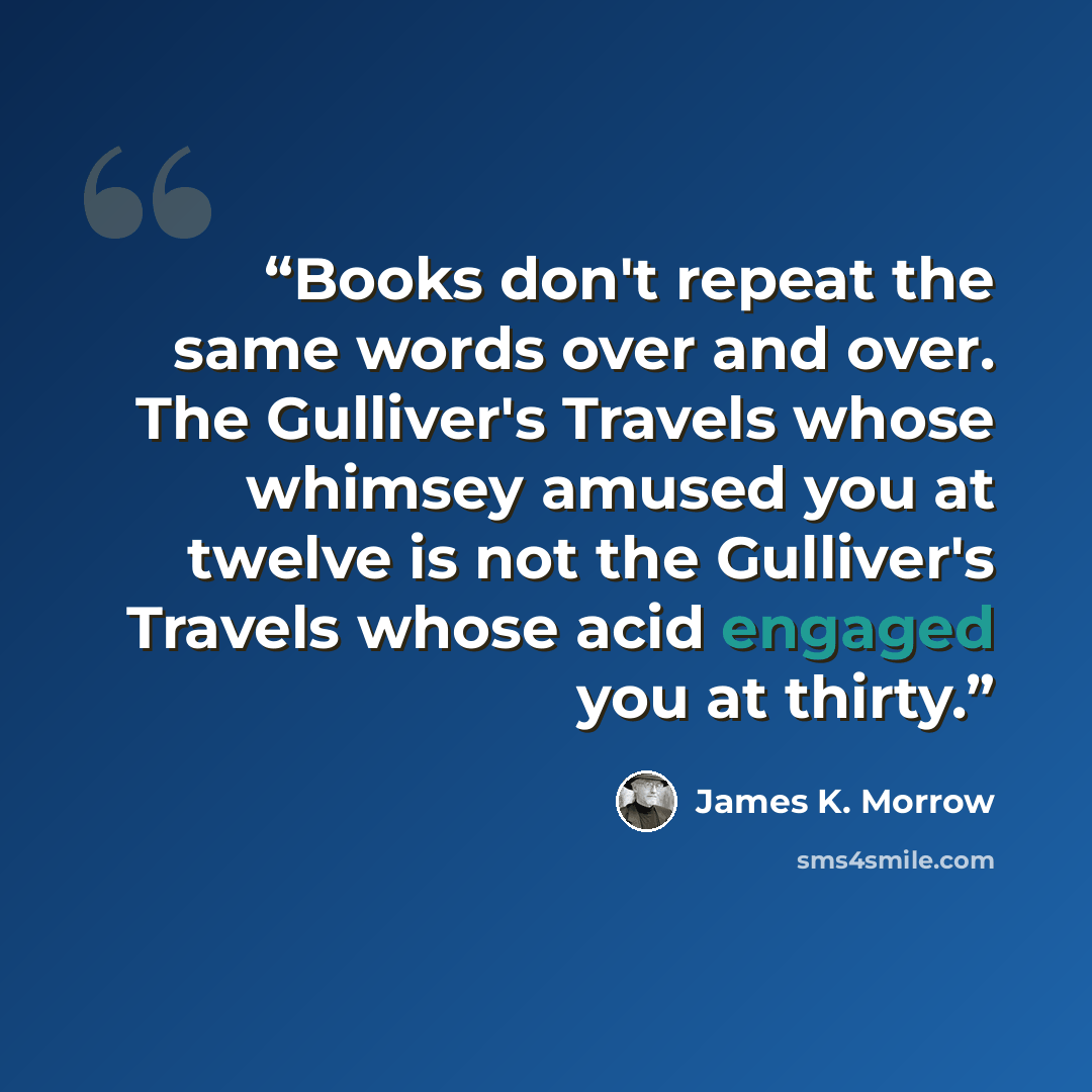 “Books don't repeat the same words over and over. The Gulliver's Travels whose whimsey amused you at twelve is not the Gulliver's Travels whose acid engaged you at thirty.” quote by James K. Morrow
