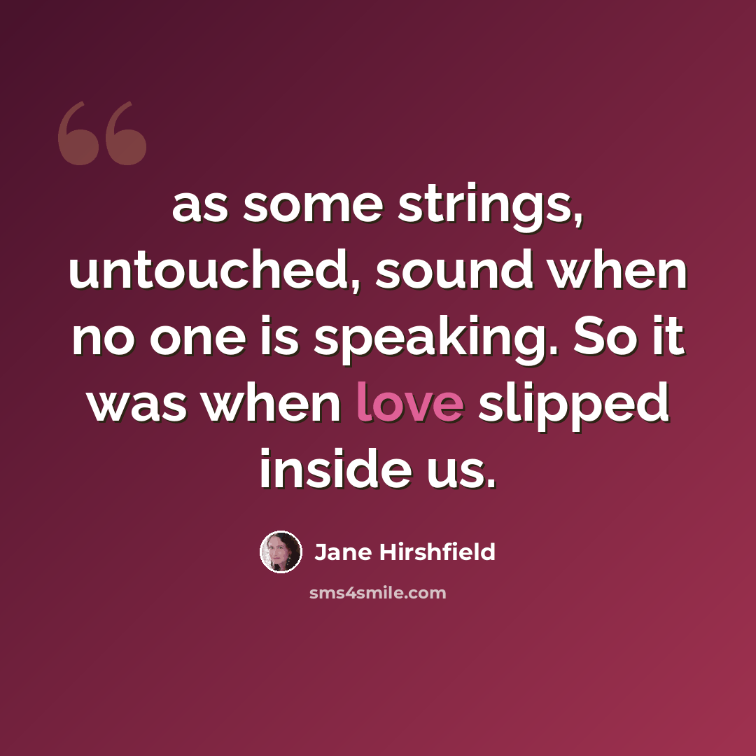 “as some strings, untouched, sound when no one is speaking. So it was when love slipped inside us.” quote by Jane Hirshfield