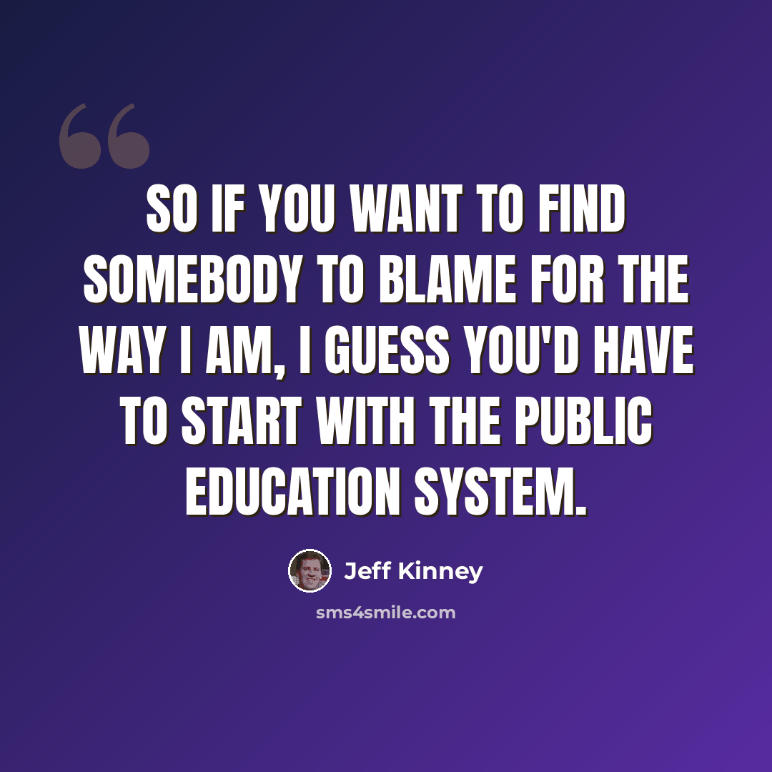 “So if you want to find somebody to blame for the way i am, I guess you'd have to start with the public education system.” quote by Jeff Kinney