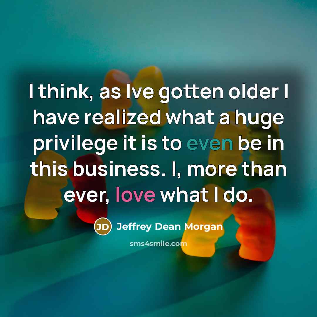 “I think, as Ive gotten older I have realized what a huge privilege it is to even be in this business. I, more than ever, love what I do.” quote by Jeffrey Dean Morgan