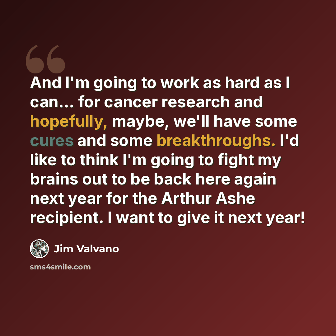 “And I'm going to work as hard as I can... for cancer research and hopefully, maybe, we'll have some cures and some breakthroughs. I'd like to think I'm going to fight my brains out to be back here again next year for the Arthur Ashe recipient. I want to give it next year!” quote by Jim Valvano