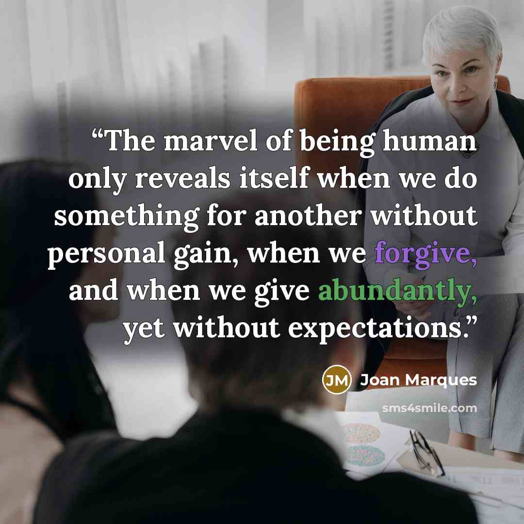 “The marvel of being human only reveals itself when we do something for another without personal gain, when we forgive, and when we give abundantly, yet without expectations.” quote by Joan Marques
