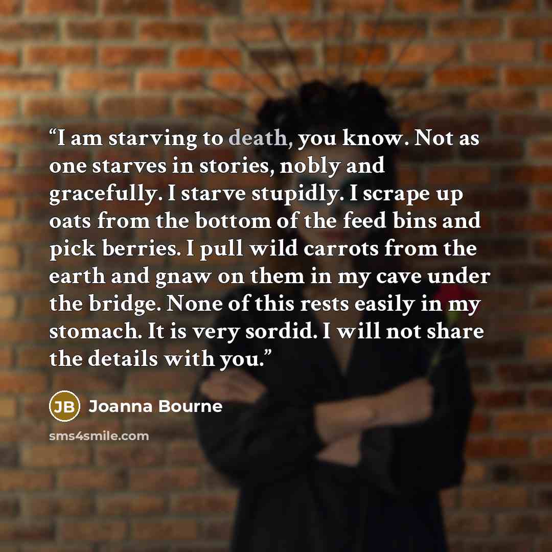 “I am starving to death, you know. Not as one starves in stories, nobly and gracefully. I starve stupidly. I scrape up oats from the bottom of the feed bins and pick berries. I pull wild carrots from the earth and gnaw on them in my cave under the bridge. None of this rests easily in my stomach. It…” quote by joanna bourne