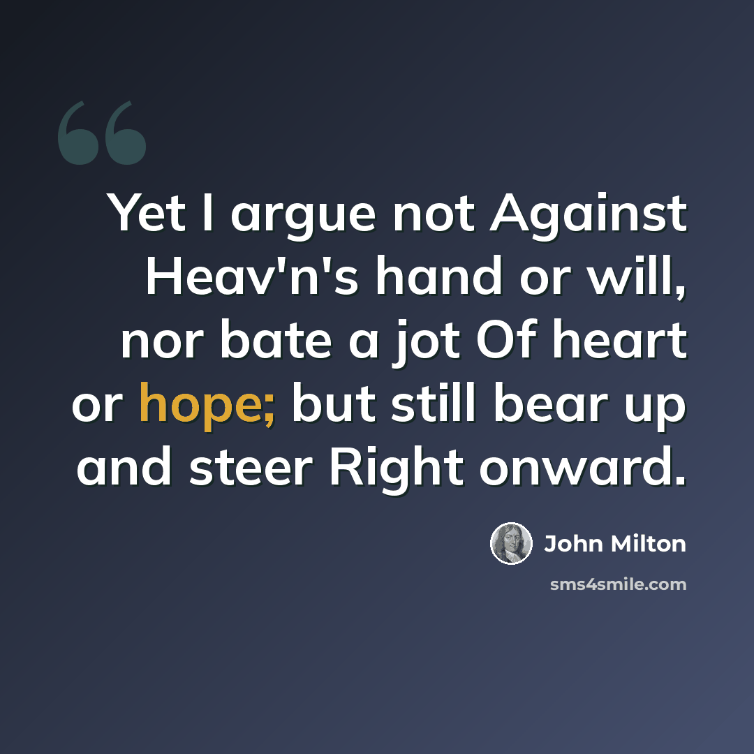 “Yet I argue not Against Heav'n's hand or will, nor bate a jot Of heart or hope; but still bear up and steer Right onward.” quote by John Milton