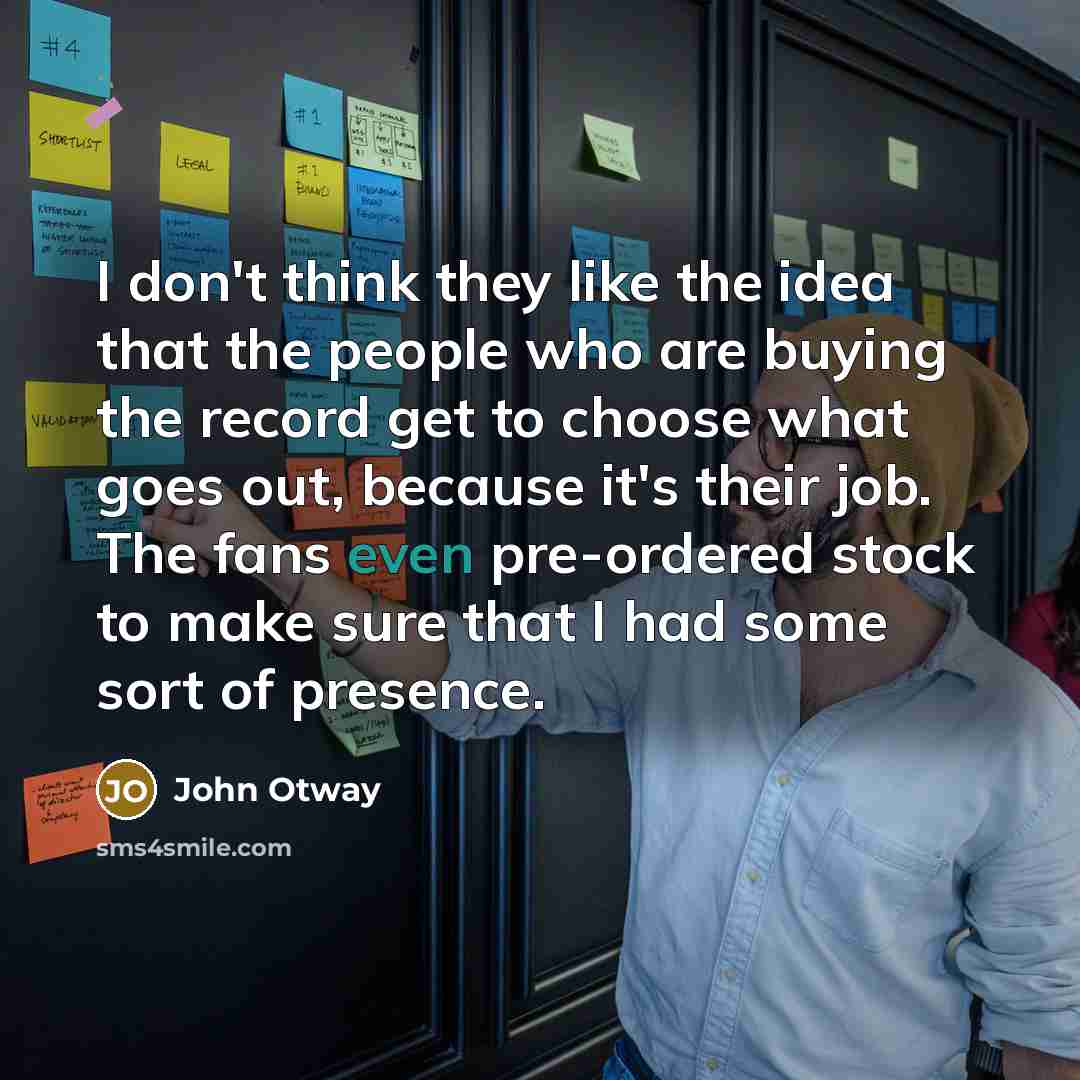 “I don't think they like the idea that the people who are buying the record get to choose what goes out, because it's their job. The fans even pre-ordered stock to make sure that I had some sort of presence.” quote by John Otway