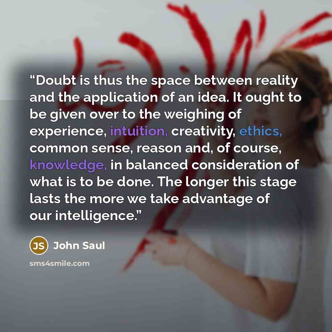 “Doubt is thus the space between reality and the application of an idea. It ought to be given over to the weighing of experience, intuition, creativity, ethics, common sense, reason and, of course, knowledge, in balanced consideration of what is to be done. The longer this stage lasts the more we…” quote by John Saul