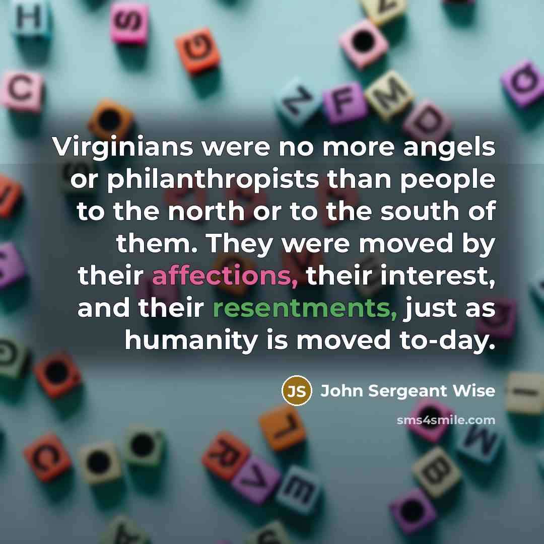 “Virginians were no more angels or philanthropists than people to the north or to the south of them. They were moved by their affections, their interest, and their resentments, just as humanity is moved to-day.” quote by John Sergeant Wise