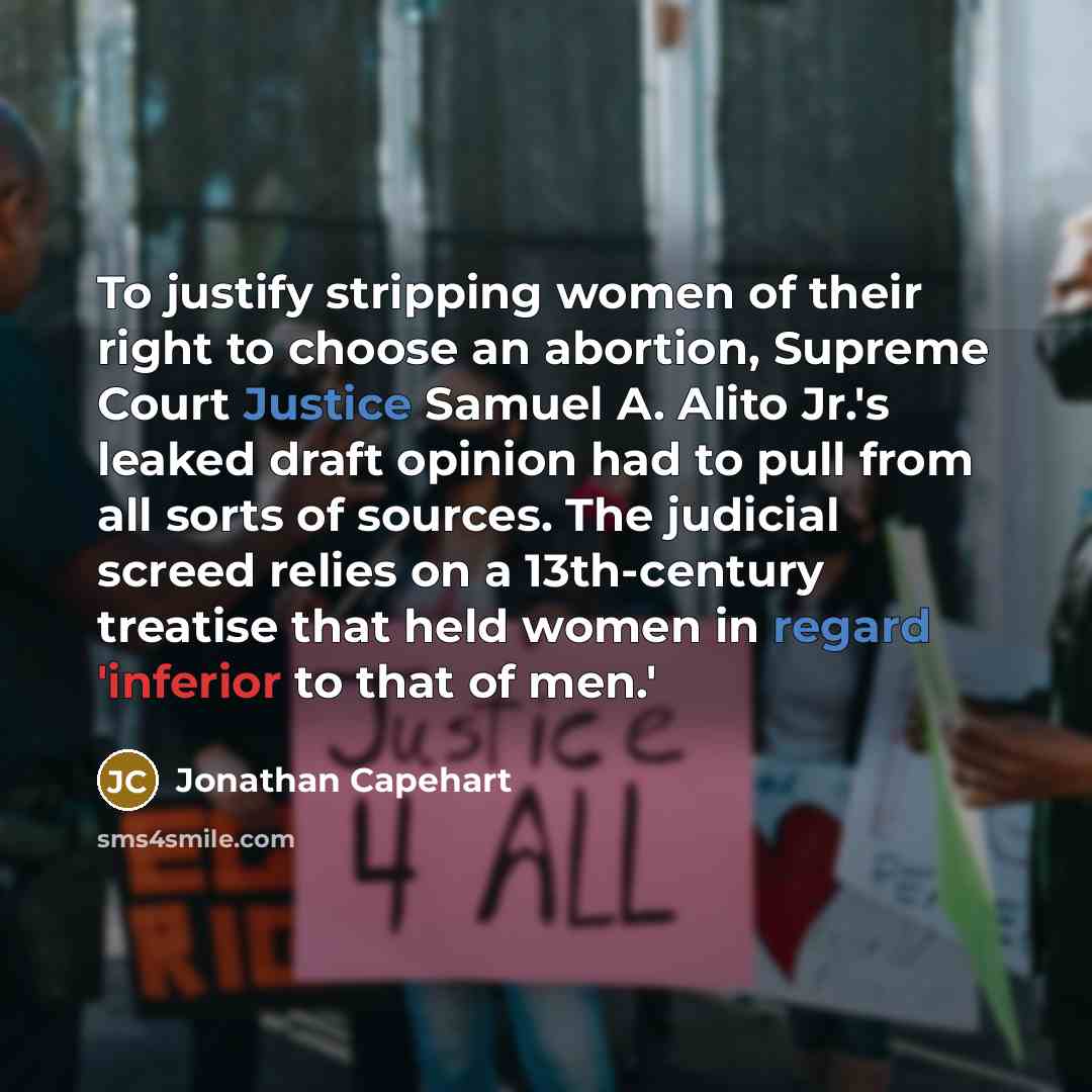 “To justify stripping women of their right to choose an abortion, Supreme Court Justice Samuel A. Alito Jr.'s leaked draft opinion had to pull from all sorts of sources. The judicial screed relies on a 13th-century treatise that held women in regard 'inferior to that of men.'” quote by Jonathan Capehart