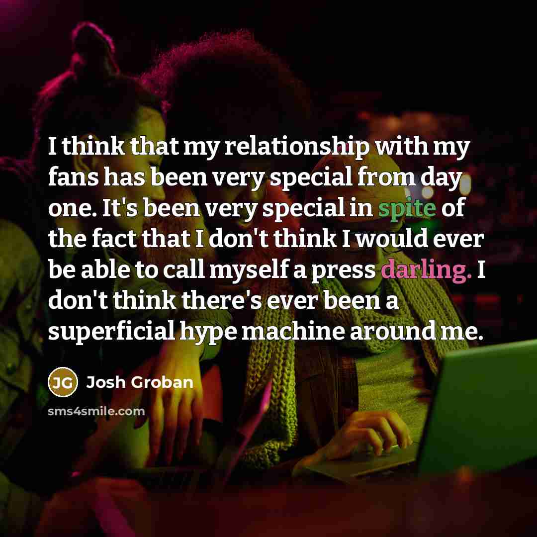 “I think that my relationship with my fans has been very special from day one. It's been very special in spite of the fact that I don't think I would ever be able to call myself a press darling. I don't think there's ever been a superficial hype machine around me.” quote by Josh Groban