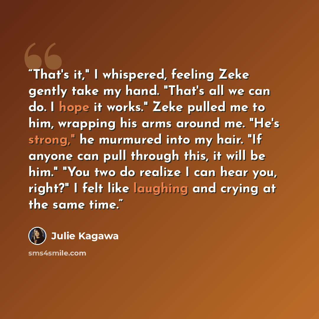 “That's it," I whispered, feeling Zeke gently take my hand. "That's all we can do. I hope it works." Zeke pulled me to him, wrapping his arms around me. "He's strong," he murmured into my hair. "If anyone can pull through this, it will be him." "You two do realize I can hear you, right?" I felt…” quote by Julie Kagawa