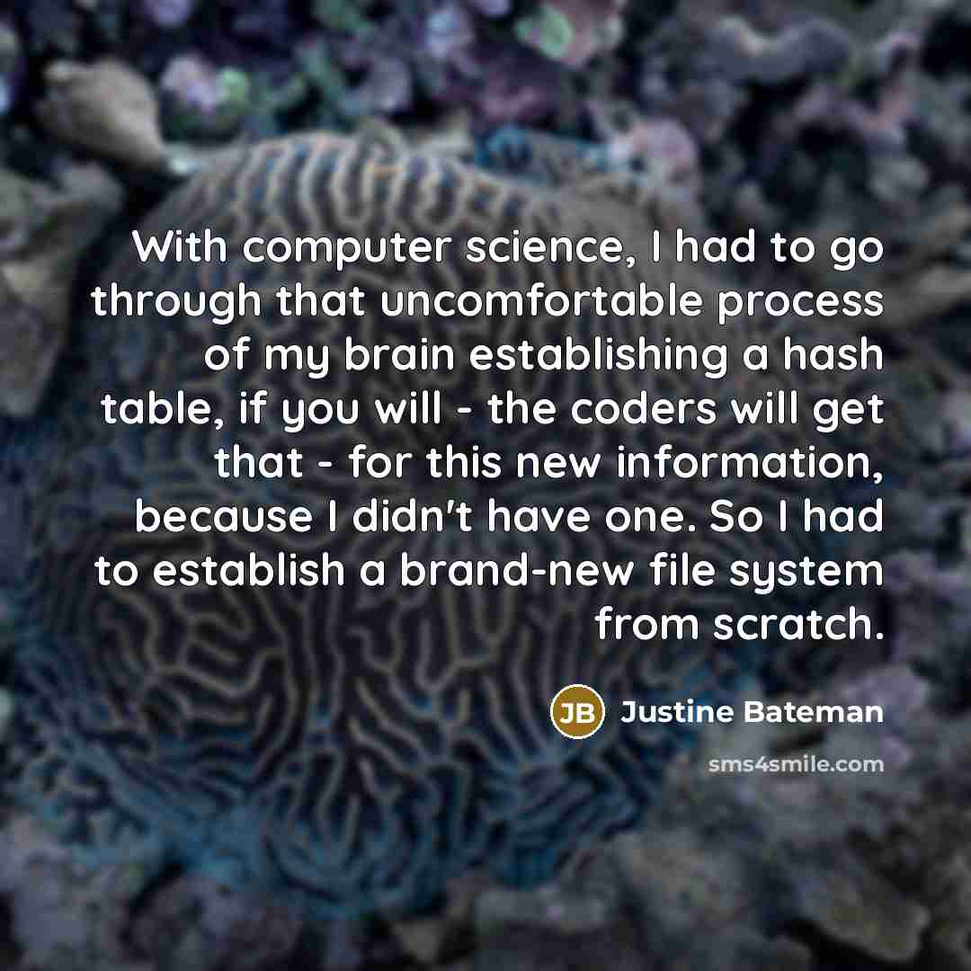 “With computer science, I had to go through that uncomfortable process of my brain establishing a hash table, if you will - the coders will get that - for this new information, because I didn't have one. So I had to establish a brand-new file system from scratch.” quote by Justine Bateman