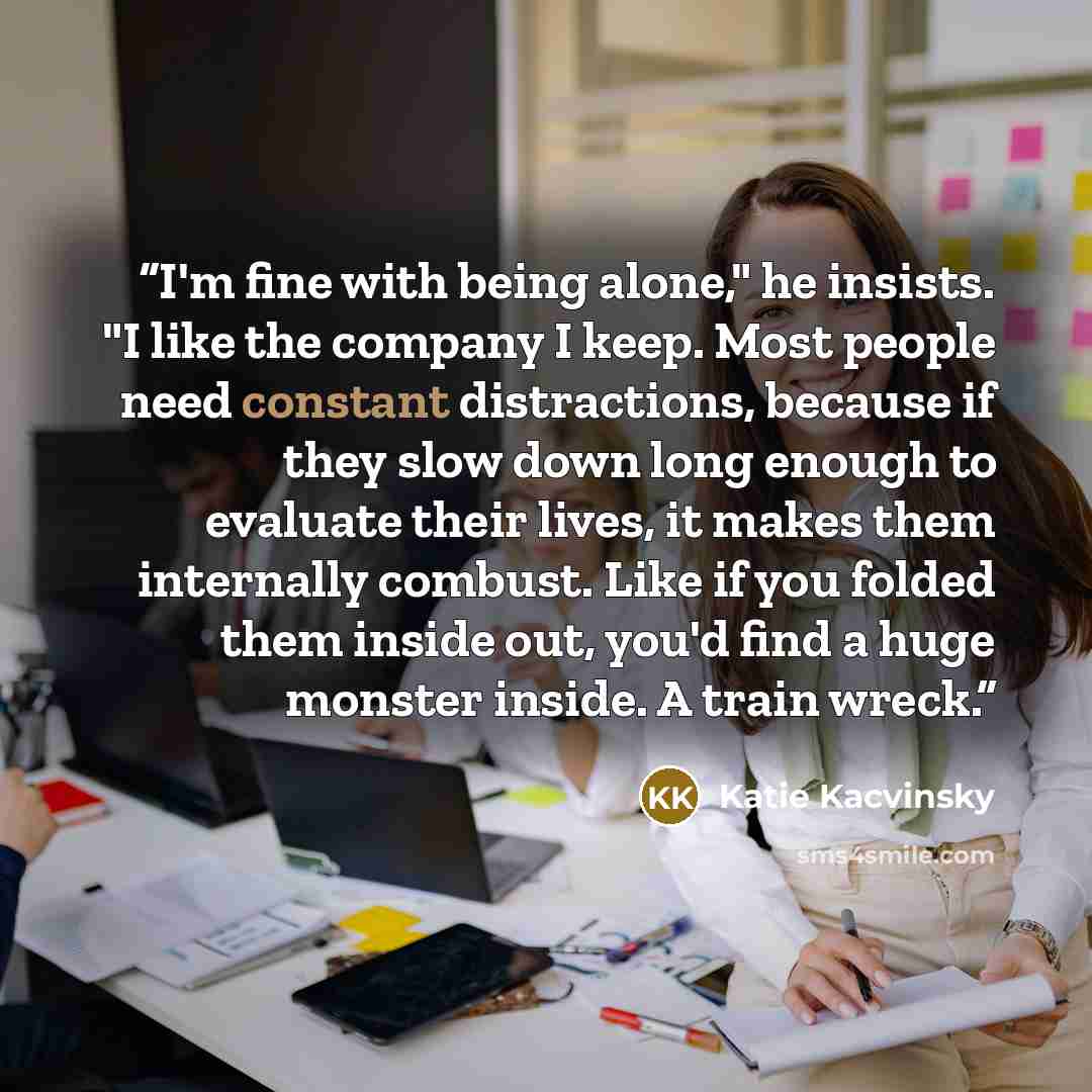 “I'm fine with being alone," he insists. "I like the company I keep. Most people need constant distractions, because if they slow down long enough to evaluate their lives, it makes them internally combust. Like if you folded them inside out, you'd find a huge monster inside. A train wreck.” quote by Katie Kacvinsky