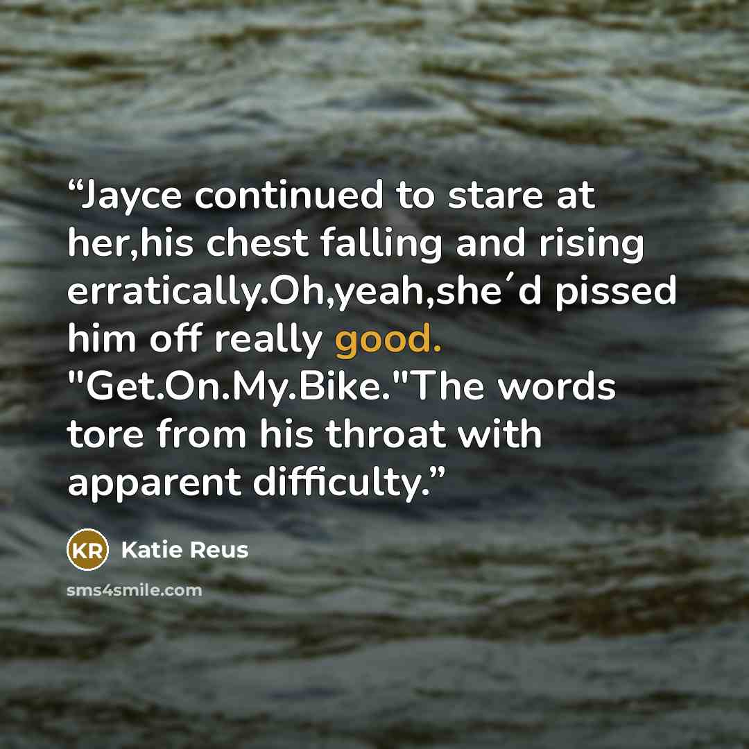 “Jayce continued to stare at her,his chest falling and rising erratically.Oh,yeah,she´d pissed him off really good. "Get.On.My.Bike."The words tore from his throat with apparent difficulty.” quote by Katie Reus