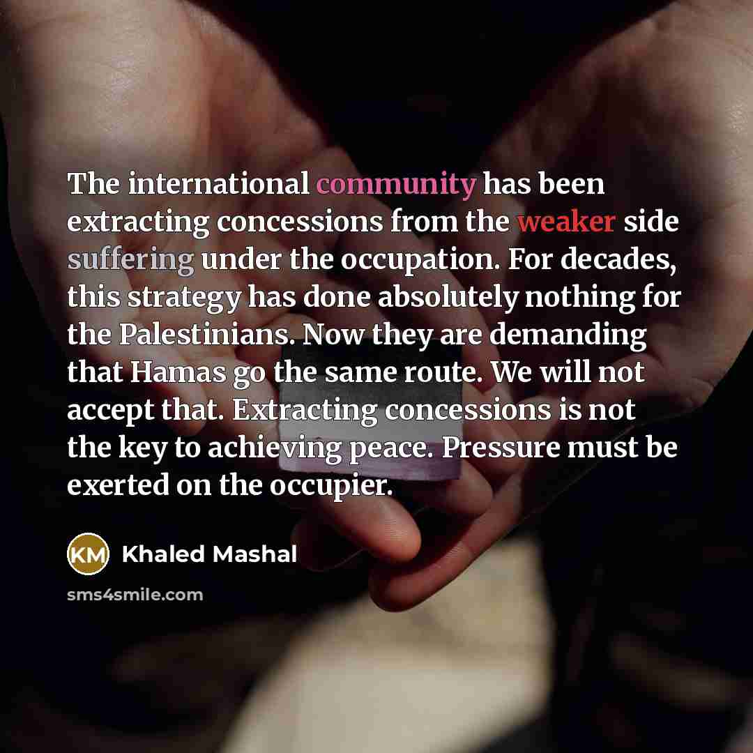 “The international community has been extracting concessions from the weaker side suffering under the occupation. For decades, this strategy has done absolutely nothing for the Palestinians. Now they are demanding that Hamas go the same route. We will not accept that. Extracting concessions is not…” quote by Khaled Mashal